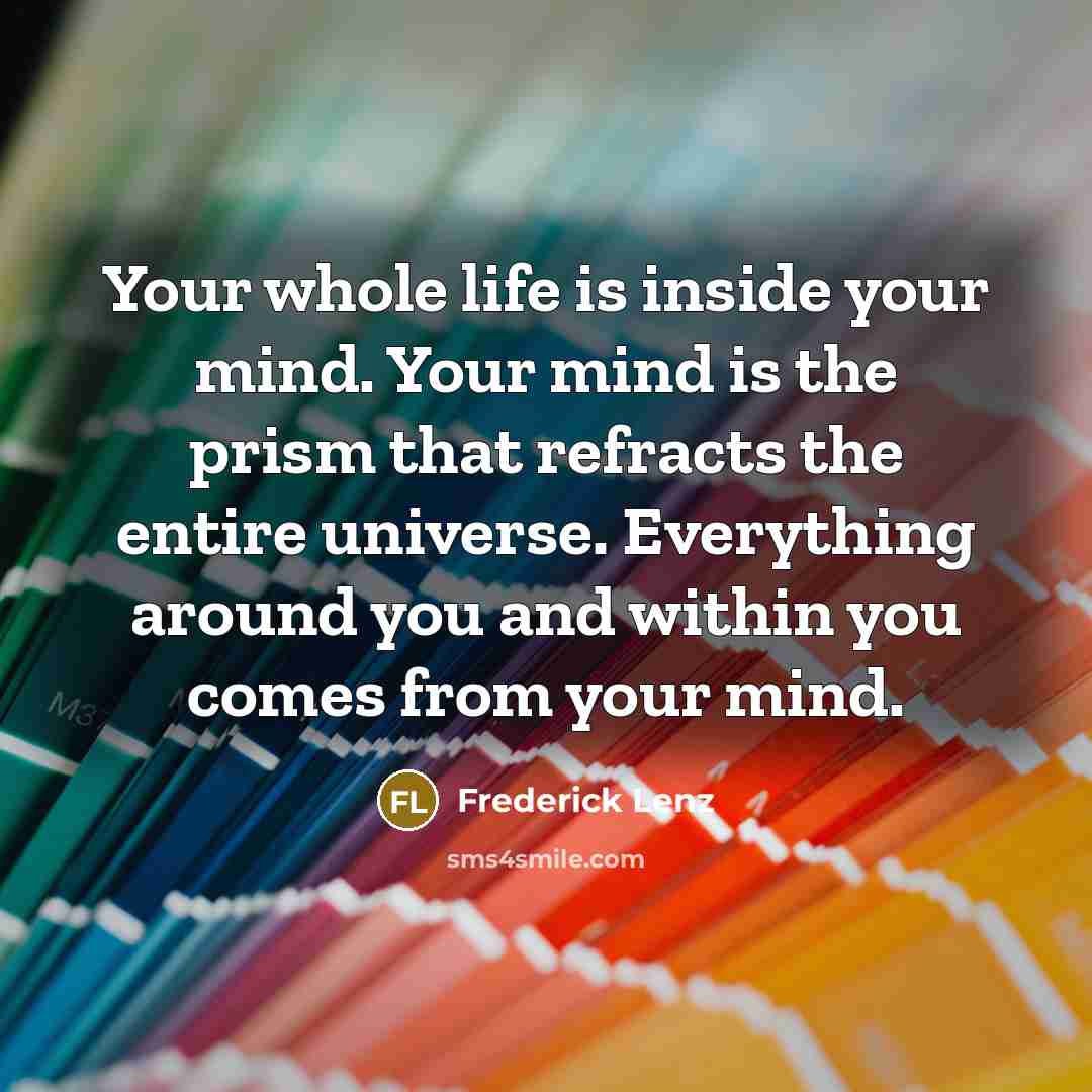 “Your whole life is inside your mind. Your mind is the prism that refracts the entire universe. Everything around you and within you comes from your mind.” quote by Frederick Lenz