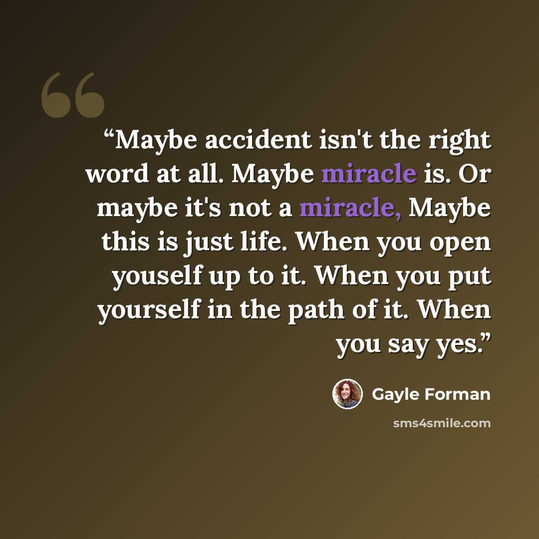 “Maybe accident isn't the right word at all. Maybe miracle is. Or maybe it's not a miracle, Maybe this is just life. When you open youself up to it. When you put yourself in the path of it. When you say yes.” quote by Gayle Forman