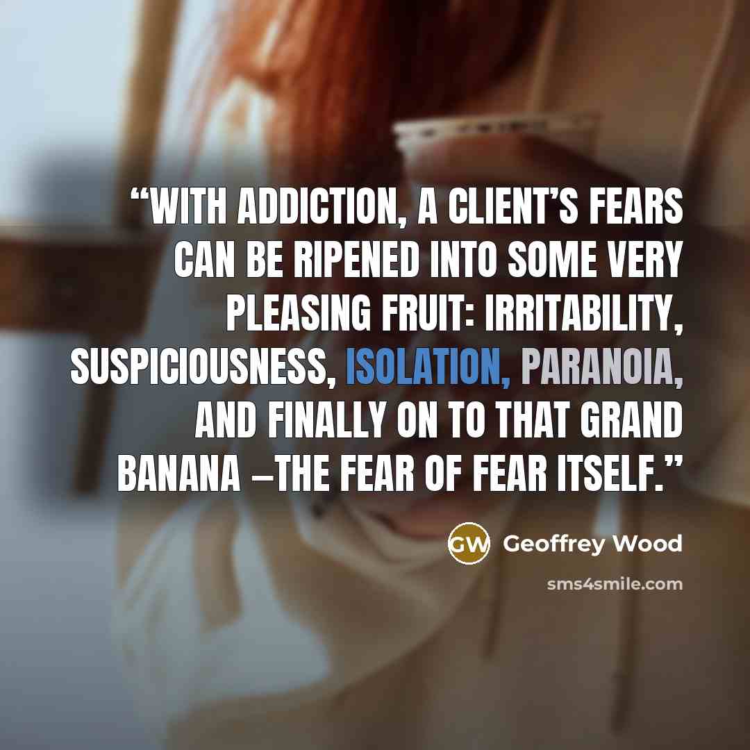 “With addiction, a client’s fears can be ripened into some very pleasing fruit: Irritability, suspiciousness, isolation, paranoia, and finally on to that grand banana —the fear of Fear itself.” quote by Geoffrey Wood