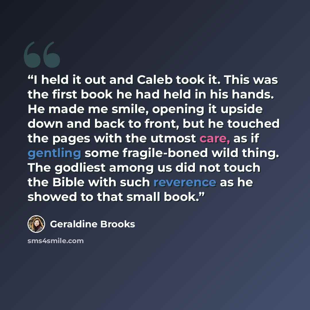 “I held it out and Caleb took it. This was the first book he had held in his hands. He made me smile, opening it upside down and back to front, but he touched the pages with the utmost care, as if gentling some fragile-boned wild thing. The godliest among us did not touch the Bible with such…” quote by Geraldine Brooks