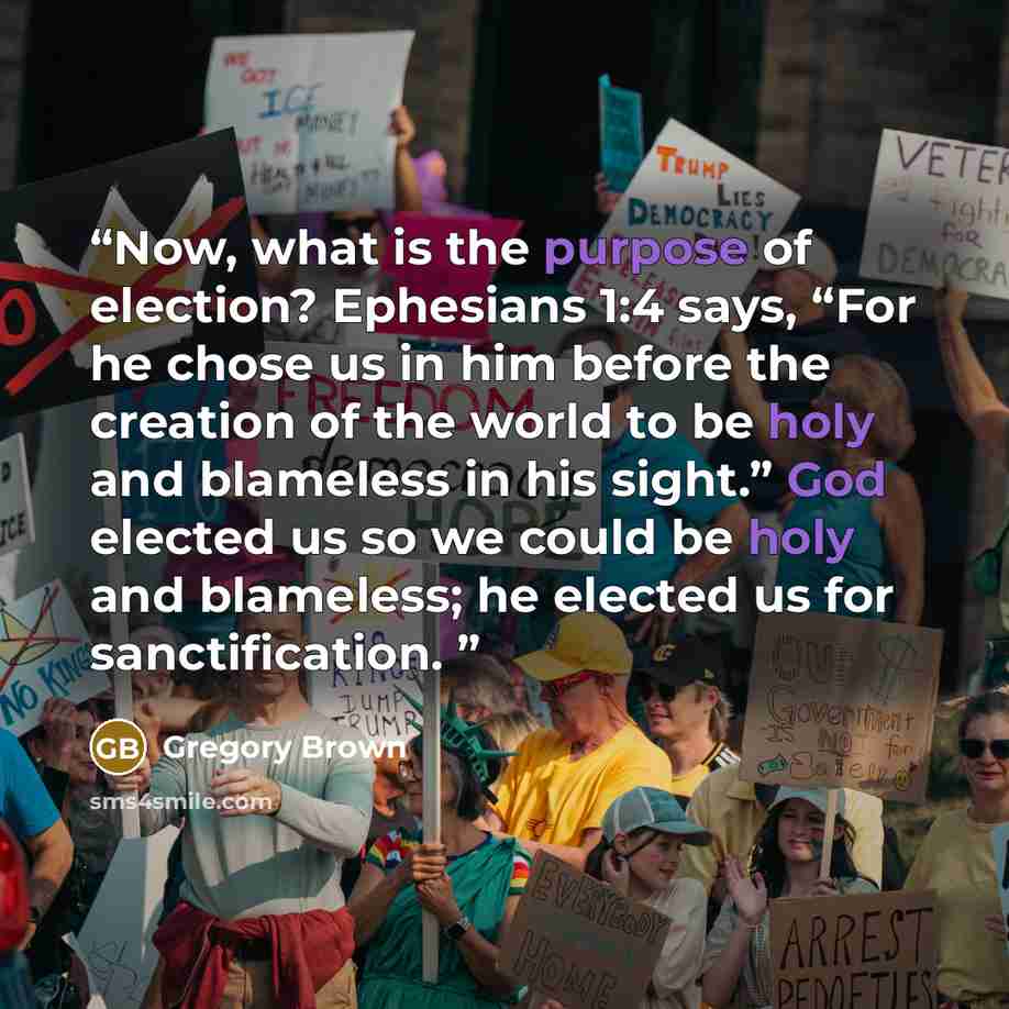 “Now, what is the purpose of election? Ephesians 1:4 says, “For he chose us in him before the creation of the world to be holy and blameless in his sight.” God elected us so we could be holy and blameless; he elected us for sanctification.” quote by Gregory Brown