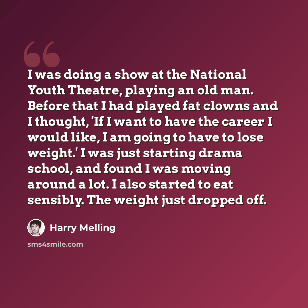 “I was doing a show at the National Youth Theatre, playing an old man. Before that I had played fat clowns and I thought, 'If I want to have the career I would like, I am going to have to lose weight.' I was just starting drama school, and found I was moving around a lot. I also started to eat…” quote by Harry Melling
