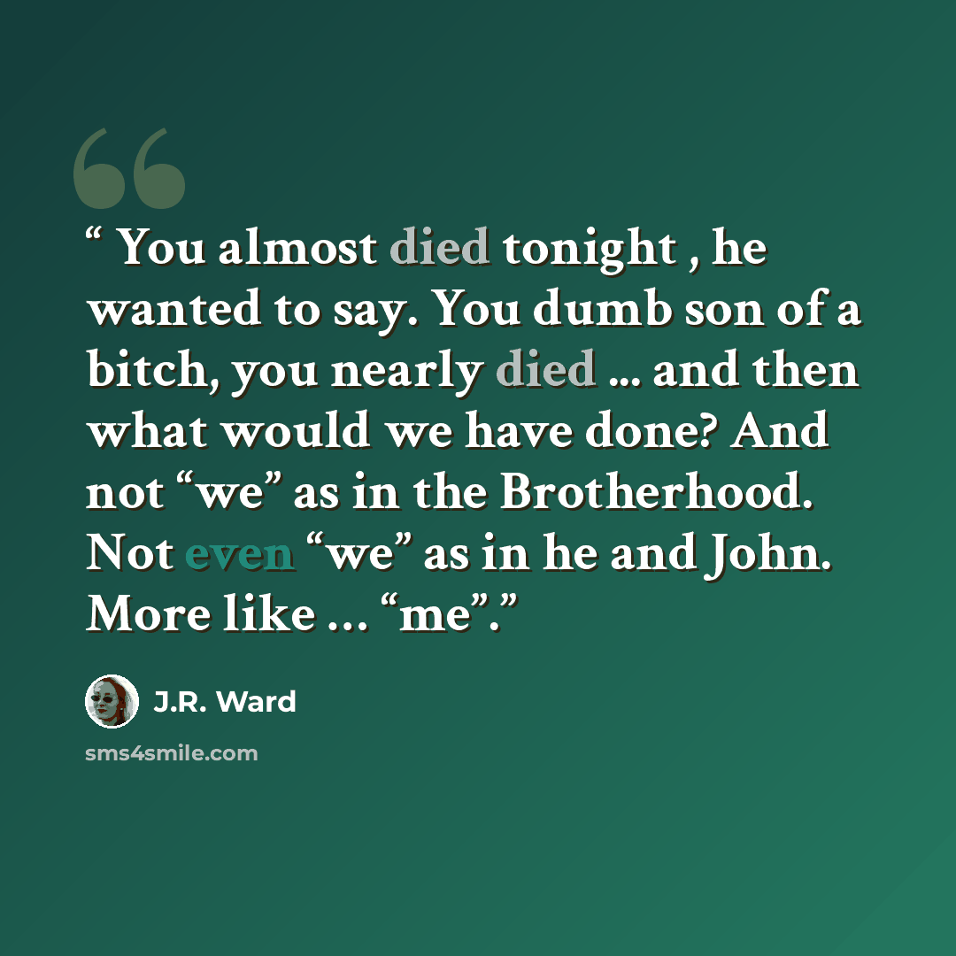 “You almost died tonight , he wanted to say. You dumb son of a bitch, you nearly died ... and then what would we have done? And not “we” as in the Brotherhood. Not even “we” as in he and John. More like … “me”.” quote by J.R. Ward