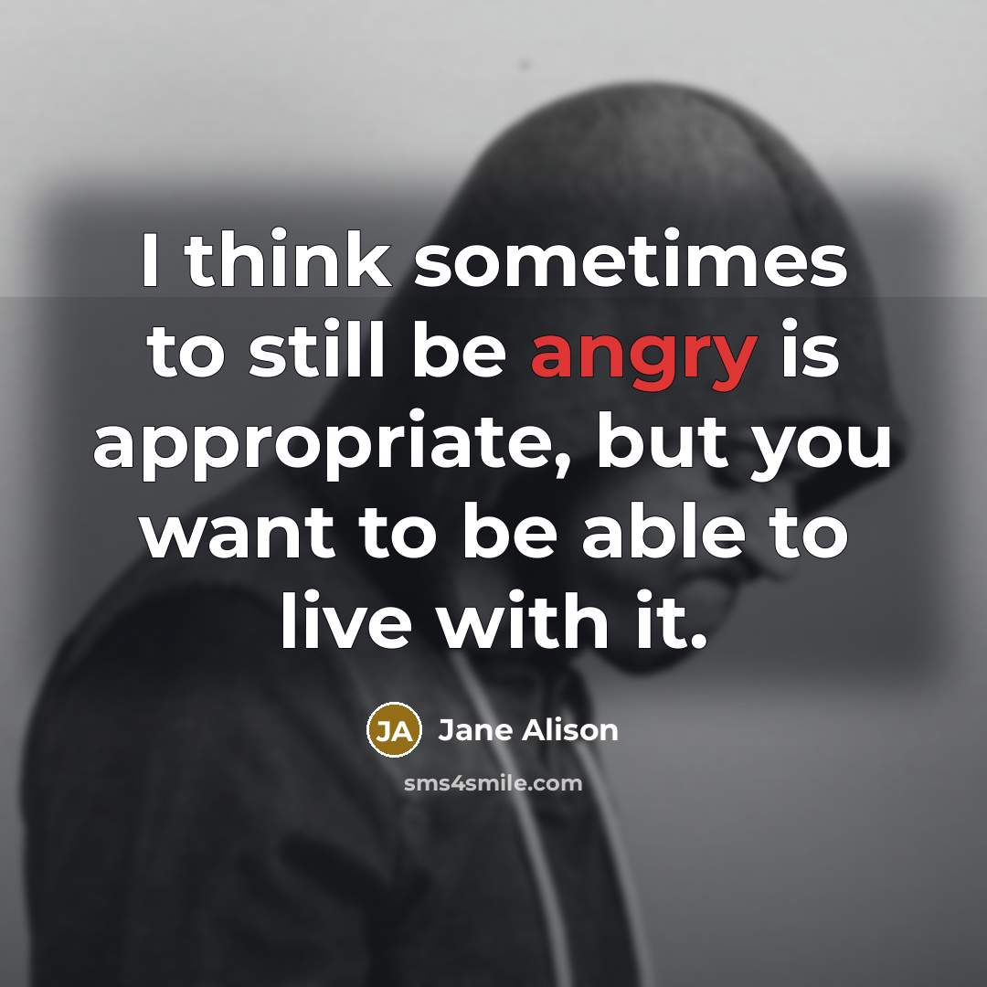“I think sometimes to still be angry is appropriate, but you want to be able to live with it.” quote by Jane Alison