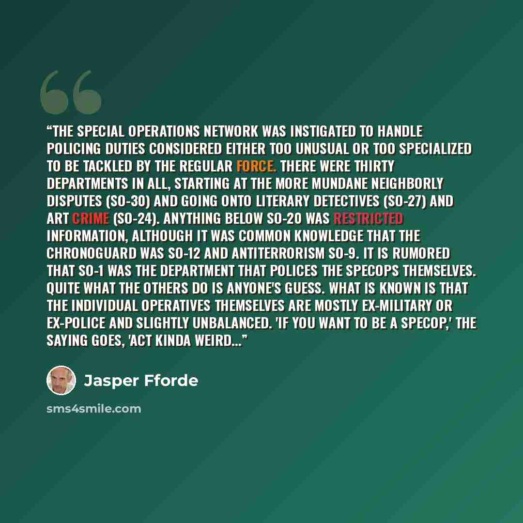 “The Special Operations Network was instigated to handle policing duties considered either too unusual or too specialized to be tackled by the regular force. There were thirty departments in all, starting at the more mundane Neighborly Disputes (SO-30) and going onto Literary Detectives (SO-27) and…” quote by Jasper Fforde