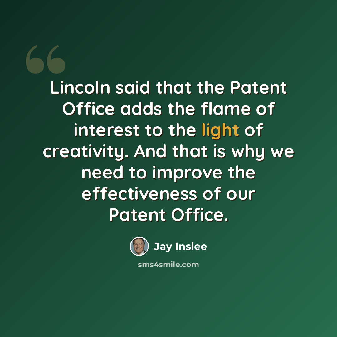 “Lincoln said that the Patent Office adds the flame of interest to the light of creativity. And that is why we need to improve the effectiveness of our Patent Office.” quote by Jay Inslee