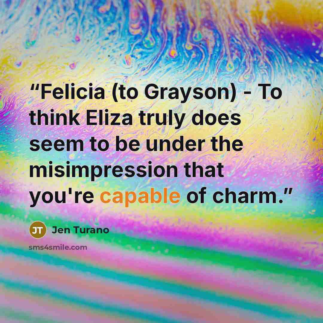 “Felicia (to Grayson) - To think Eliza truly does seem to be under the misimpression that you're capable of charm.” quote by Jen Turano