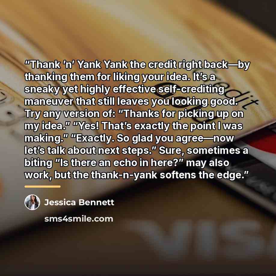 “Thank ’n’ Yank Yank the credit right back—by thanking them for liking your idea. It’s a sneaky yet highly effective self-crediting maneuver that still leaves you looking good. Try any version of: “Thanks for picking up on my idea.” “Yes! That’s exactly the point I was making.” “Exactly. So glad…” quote by Jessica Bennett