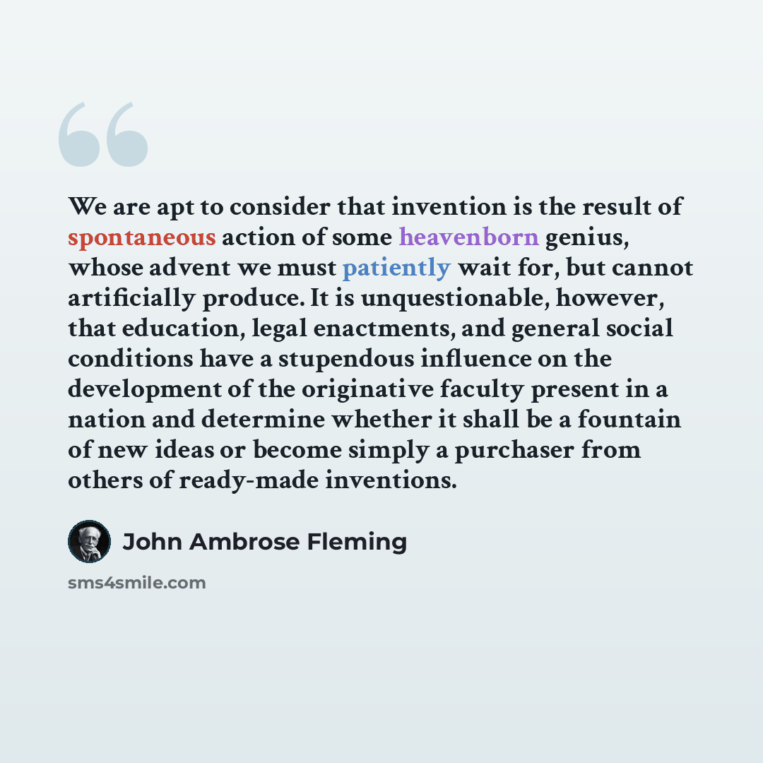 “We are apt to consider that invention is the result of spontaneous action of some heavenborn genius, whose advent we must patiently wait for, but cannot artificially produce. It is unquestionable, however, that education, legal enactments, and general social conditions have a stupendous influence…” quote by John Ambrose Fleming