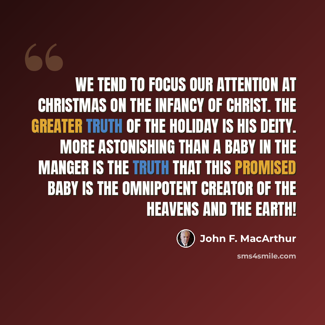 “We tend to focus our attention at Christmas on the infancy of Christ. The greater truth of the holiday is His deity. More astonishing than a baby in the manger is the truth that this promised baby is the omnipotent Creator of the heavens and the earth!” quote by John F. MacArthur