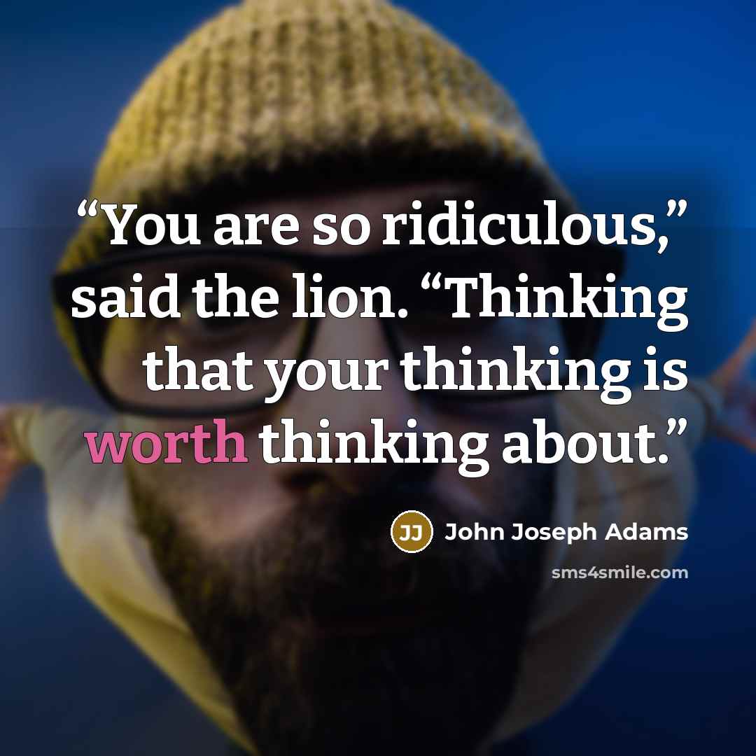 “You are so ridiculous,” said the lion. “Thinking that your thinking is worth thinking about.” quote by John Joseph Adams