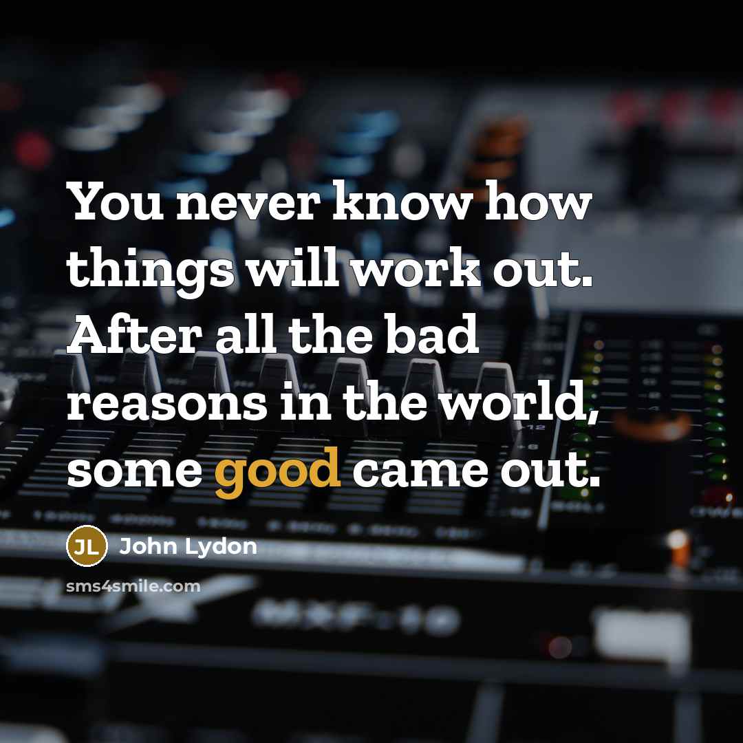 “You never know how things will work out. After all the bad reasons in the world, some good came out.” quote by John Lydon