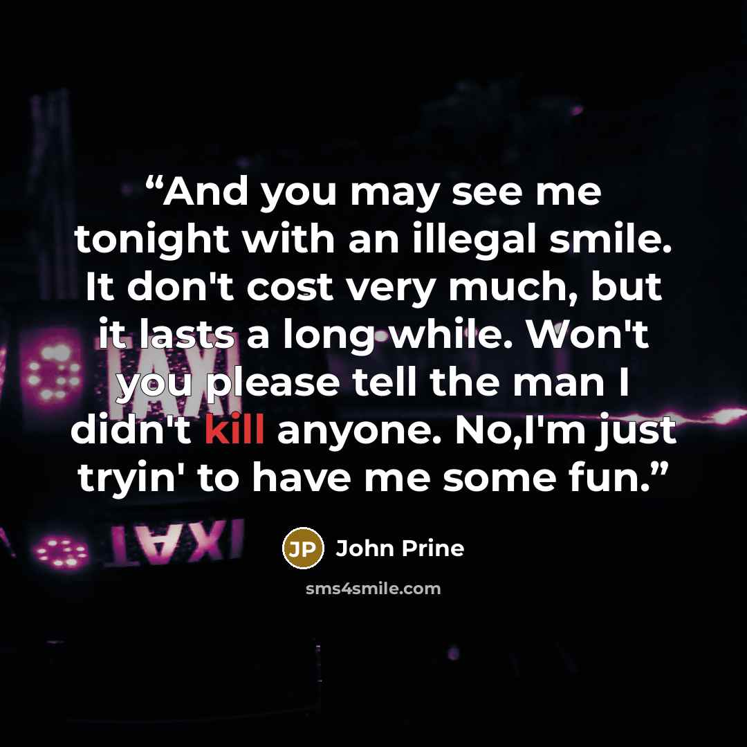“And you may see me tonight with an illegal smile. It don't cost very much, but it lasts a long while. Won't you please tell the man I didn't kill anyone. No,I'm just tryin' to have me some fun.” quote by John Prine