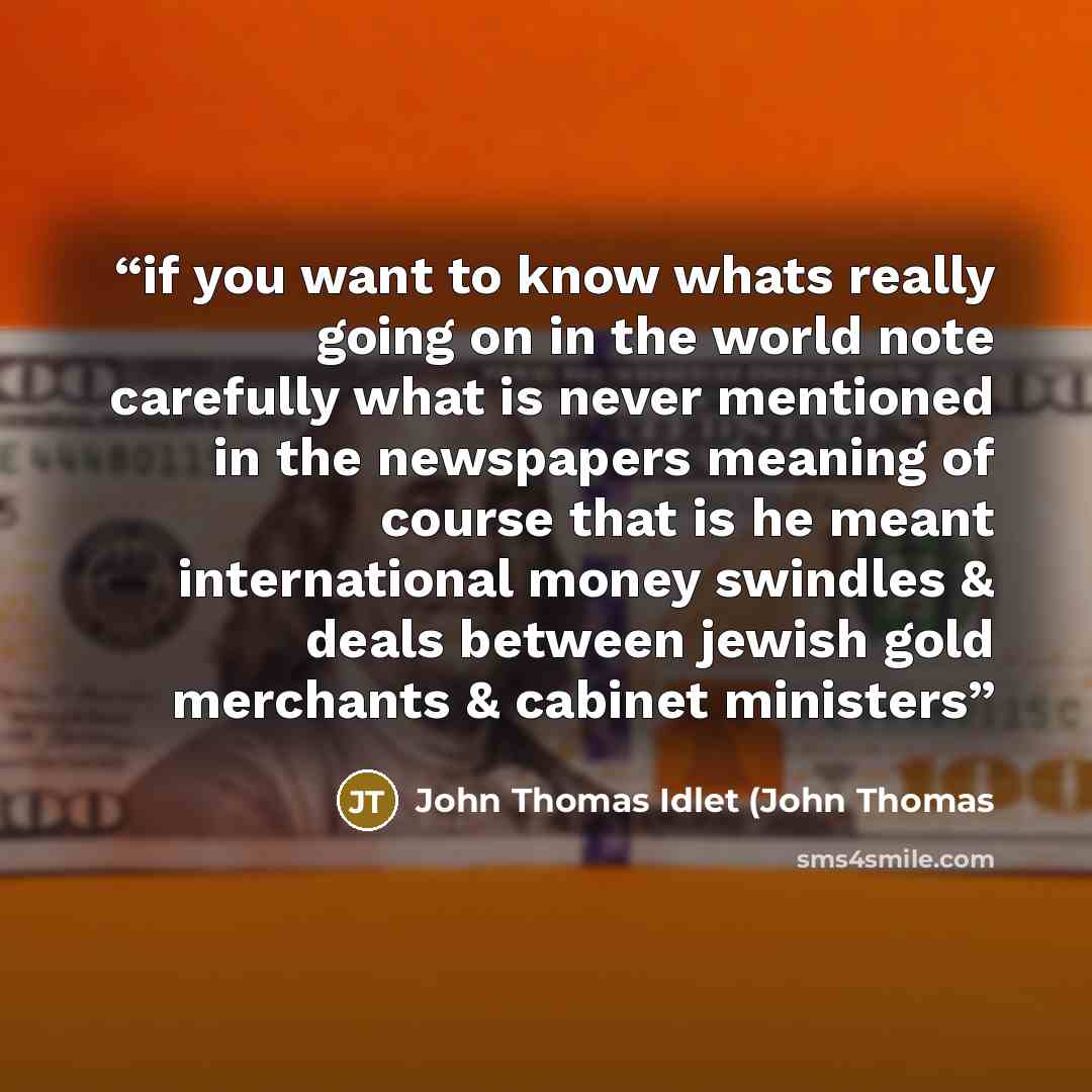 “if you want to know whats really going on in the world note carefully what is never mentioned in the newspapers meaning of course that is he meant international money swindles & deals between jewish gold merchants & cabinet ministers” quote by John Thomas Idlet (John Thomas