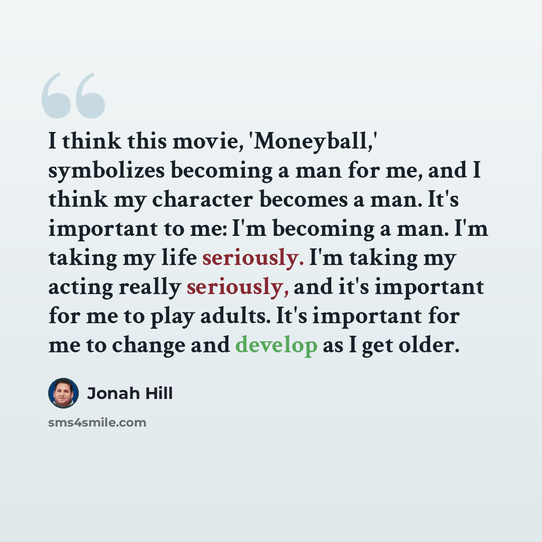“I think this movie, 'Moneyball,' symbolizes becoming a man for me, and I think my character becomes a man. It's important to me: I'm becoming a man. I'm taking my life seriously. I'm taking my acting really seriously, and it's important for me to play adults. It's important for me to change and…” quote by Jonah Hill