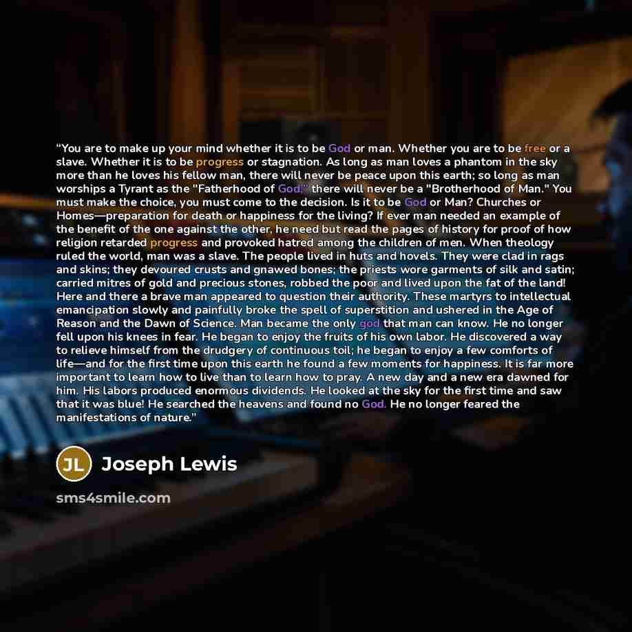 “You are to make up your mind whether it is to be God or man. Whether you are to be free or a slave. Whether it is to be progress or stagnation. As long as man loves a phantom in the sky more than he loves his fellow man, there will never be peace upon this earth; so long as man worships a Tyrant…” quote by Joseph Lewis