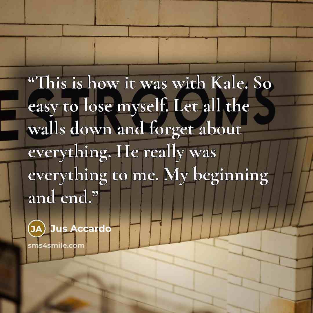 “This is how it was with Kale. So easy to lose myself. Let all the walls down and forget about everything. He really was everything to me. My beginning and end.” quote by Jus Accardo