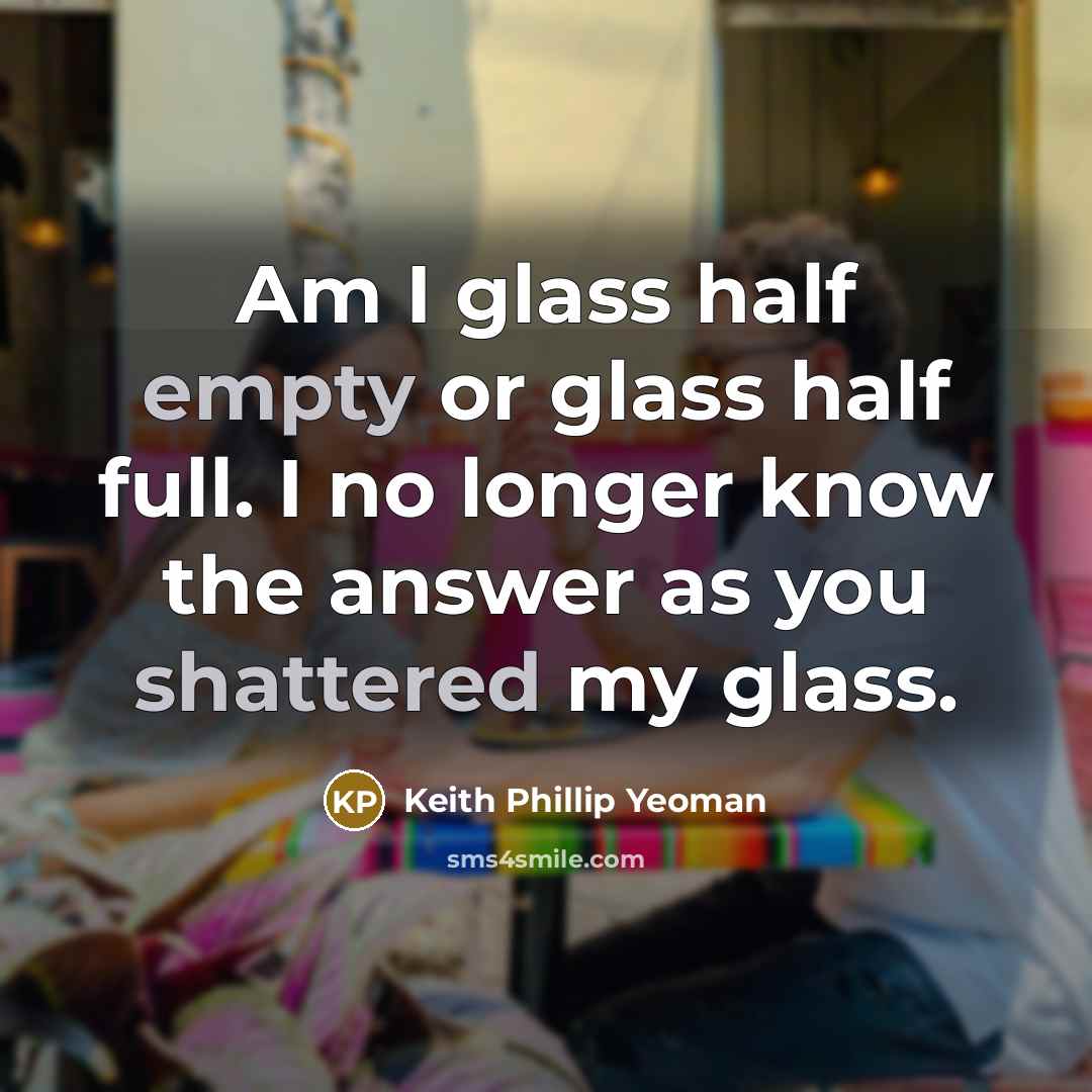 “Am I glass half empty or glass half full. I no longer know the answer as you shattered my glass.” quote by Keith Phillip Yeoman