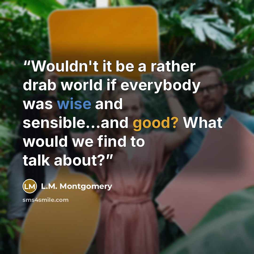 “Wouldn't it be a rather drab world if everybody was wise and sensible…and good? What would we find to talk about?” quote by L.M. Montgomery