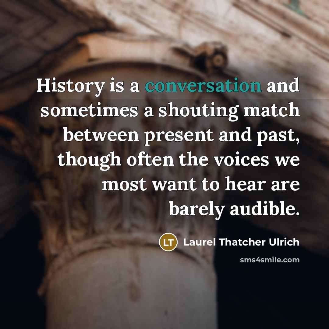 “History is a conversation and sometimes a shouting match between present and past, though often the voices we most want to hear are barely audible.” quote by Laurel Thatcher Ulrich