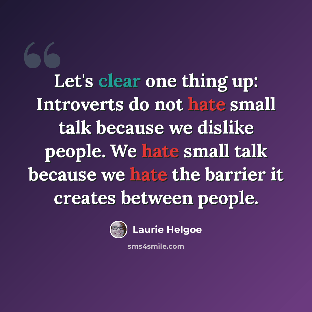 “Let's clear one thing up: Introverts do not hate small talk because we dislike people. We hate small talk because we hate the barrier it creates between people.” quote by Laurie Helgoe