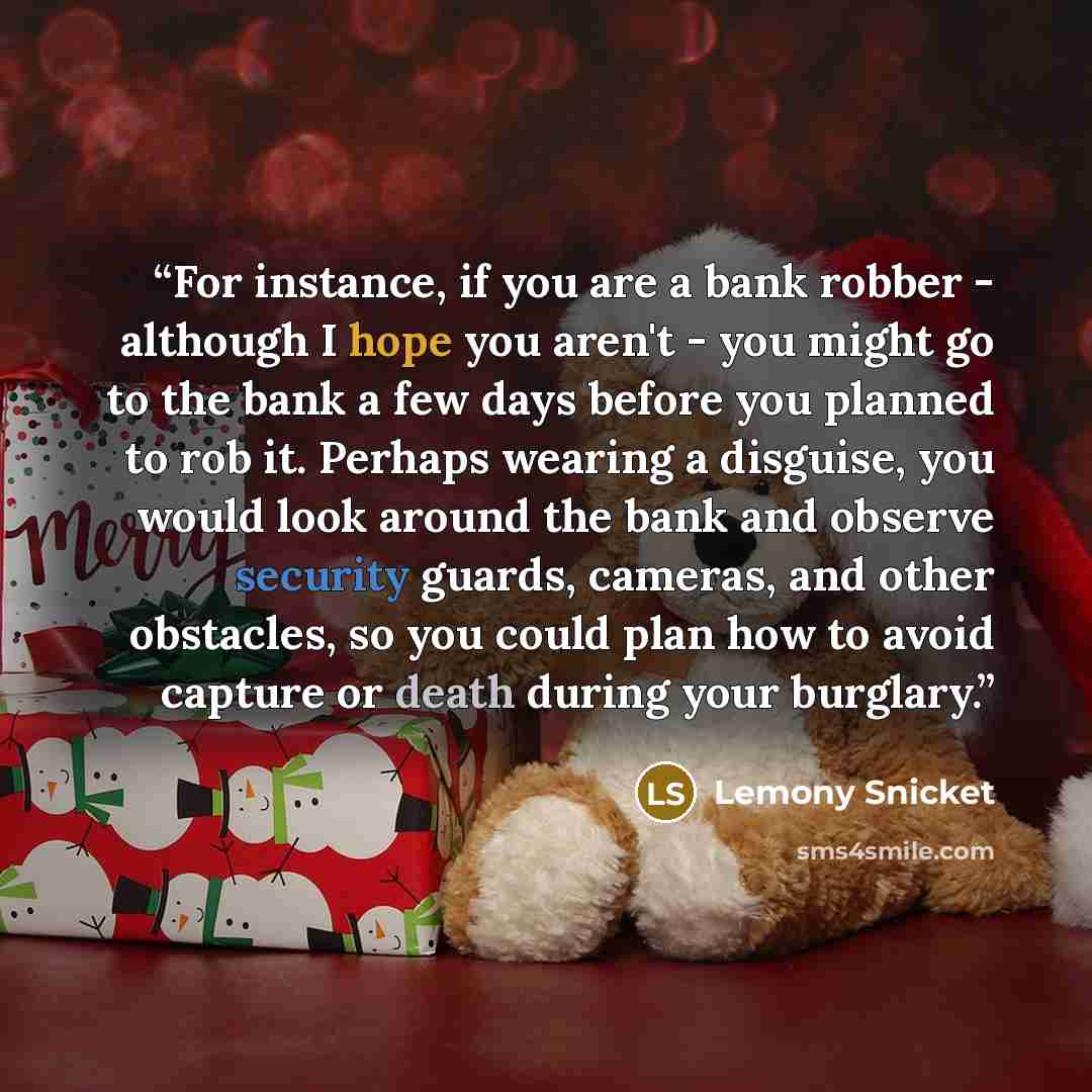 “For instance, if you are a bank robber - although I hope you aren't - you might go to the bank a few days before you planned to rob it. Perhaps wearing a disguise, you would look around the bank and observe security guards, cameras, and other obstacles, so you could plan how to avoid capture or…” quote by Lemony Snicket