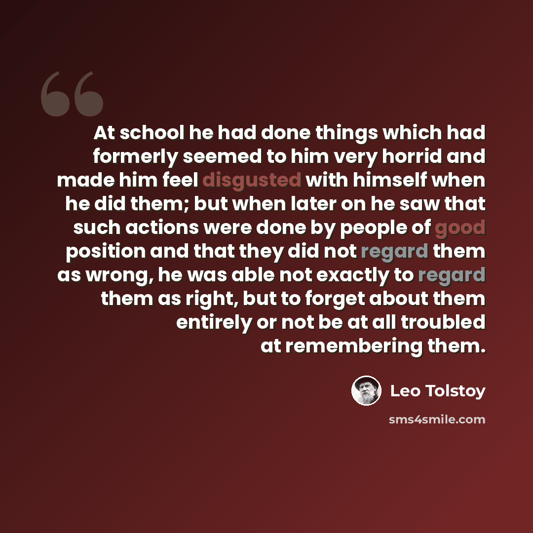 “At school he had done things which had formerly seemed to him very horrid and made him feel disgusted with himself when he did them; but when later on he saw that such actions were done by people of good position and that they did not regard them as wrong, he was able not exactly to regard them as…” quote by Leo Tolstoy