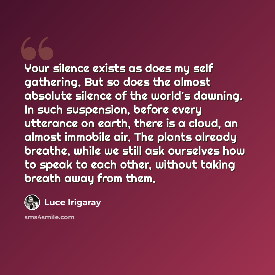 “Your silence exists as does my self gathering. But so does the almost absolute silence of the world's dawning. In such suspension, before every utterance on earth, there is a cloud, an almost immobile air. The plants already breathe, while we still ask ourselves how to speak to each other, without…” quote by Luce Irigaray