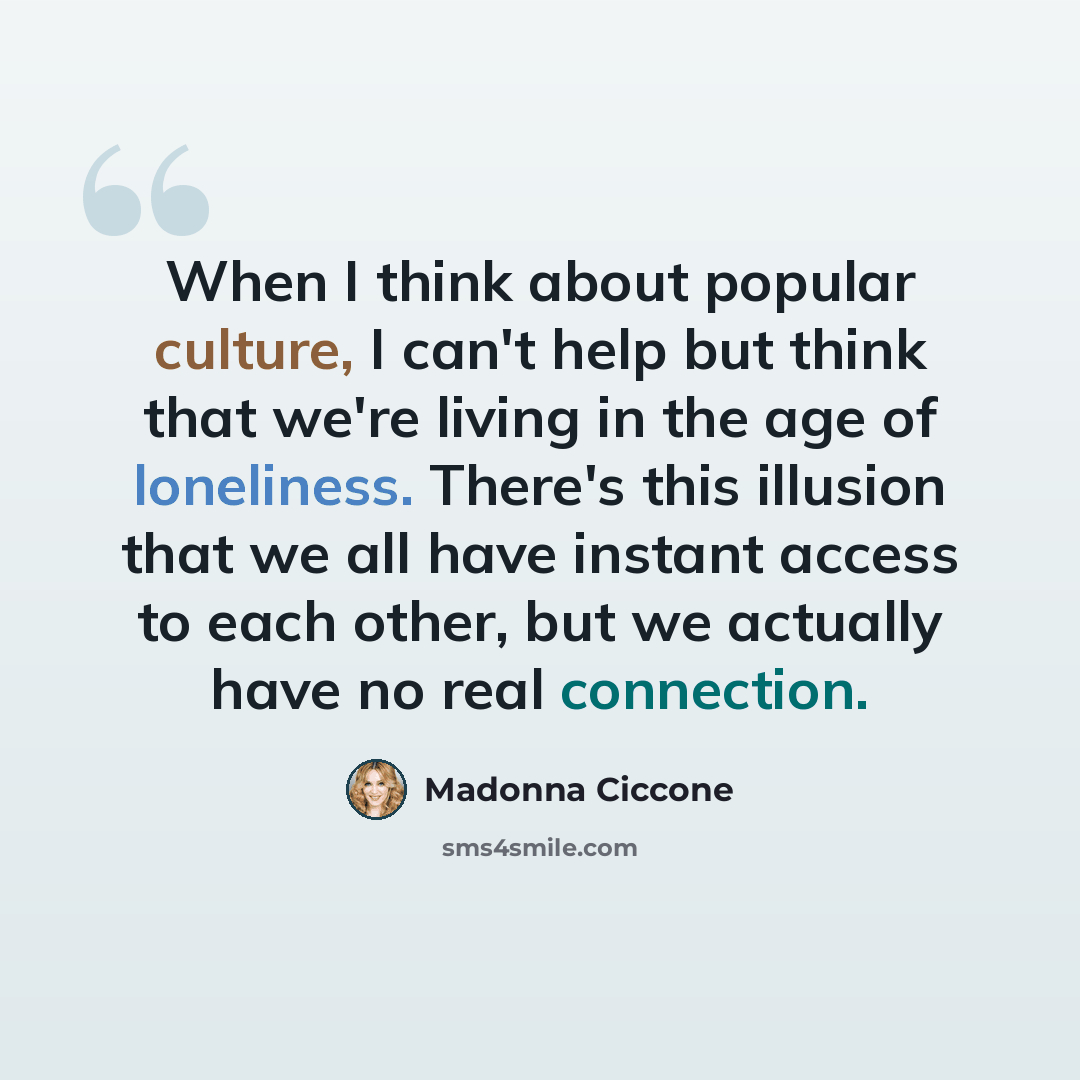 “When I think about popular culture, I can't help but think that we're living in the age of loneliness. There's this illusion that we all have instant access to each other, but we actually have no real connection.” quote by Madonna Ciccone