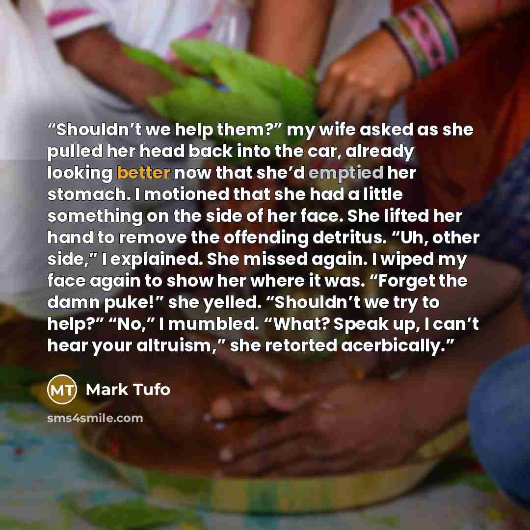 “Shouldn’t we help them?” my wife asked as she pulled her head back into the car, already looking better now that she’d emptied her stomach. I motioned that she had a little something on the side of her face. She lifted her hand to remove the offending detritus. “Uh, other side,” I explained. She…” quote by Mark Tufo