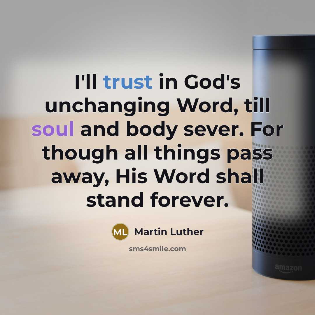 “I'll trust in God's unchanging Word, till soul and body sever. For though all things pass away, His Word shall stand forever.” quote by Martin Luther