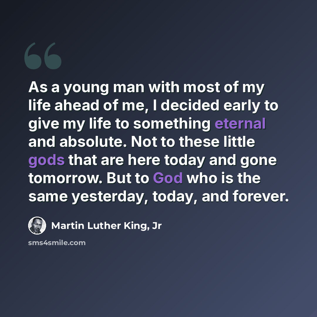 “As a young man with most of my life ahead of me, I decided early to give my life to something eternal and absolute. Not to these little gods that are here today and gone tomorrow. But to God who is the same yesterday, today, and forever.” quote by Martin Luther King, Jr