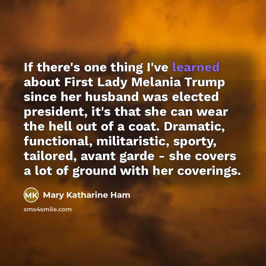 “If there's one thing I've learned about First Lady Melania Trump since her husband was elected president, it's that she can wear the hell out of a coat. Dramatic, functional, militaristic, sporty, tailored, avant garde - she covers a lot of ground with her coverings.” quote by Mary Katharine Ham
