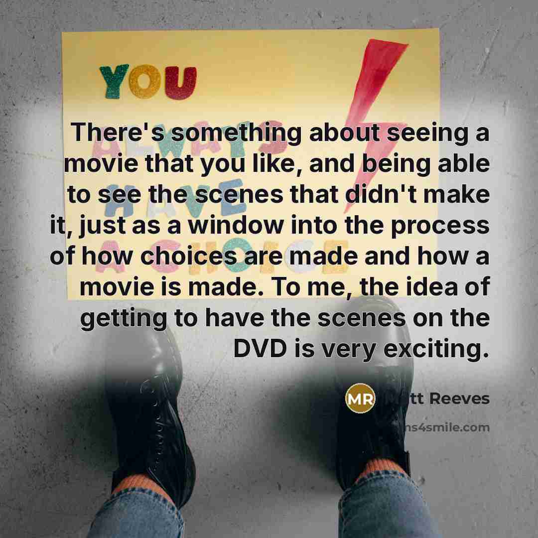 “There's something about seeing a movie that you like, and being able to see the scenes that didn't make it, just as a window into the process of how choices are made and how a movie is made. To me, the idea of getting to have the scenes on the DVD is very exciting.” quote by Matt Reeves