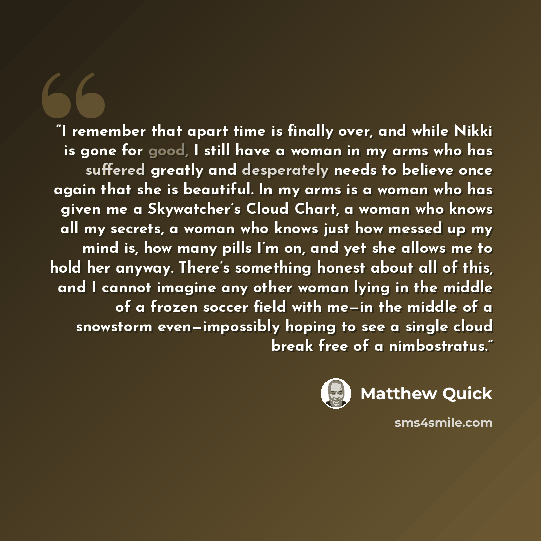 “I remember that apart time is finally over, and while Nikki is gone for good, I still have a woman in my arms who has suffered greatly and desperately needs to believe once again that she is beautiful. In my arms is a woman who has given me a Skywatcher’s Cloud Chart, a woman who knows all my…” quote by Matthew Quick