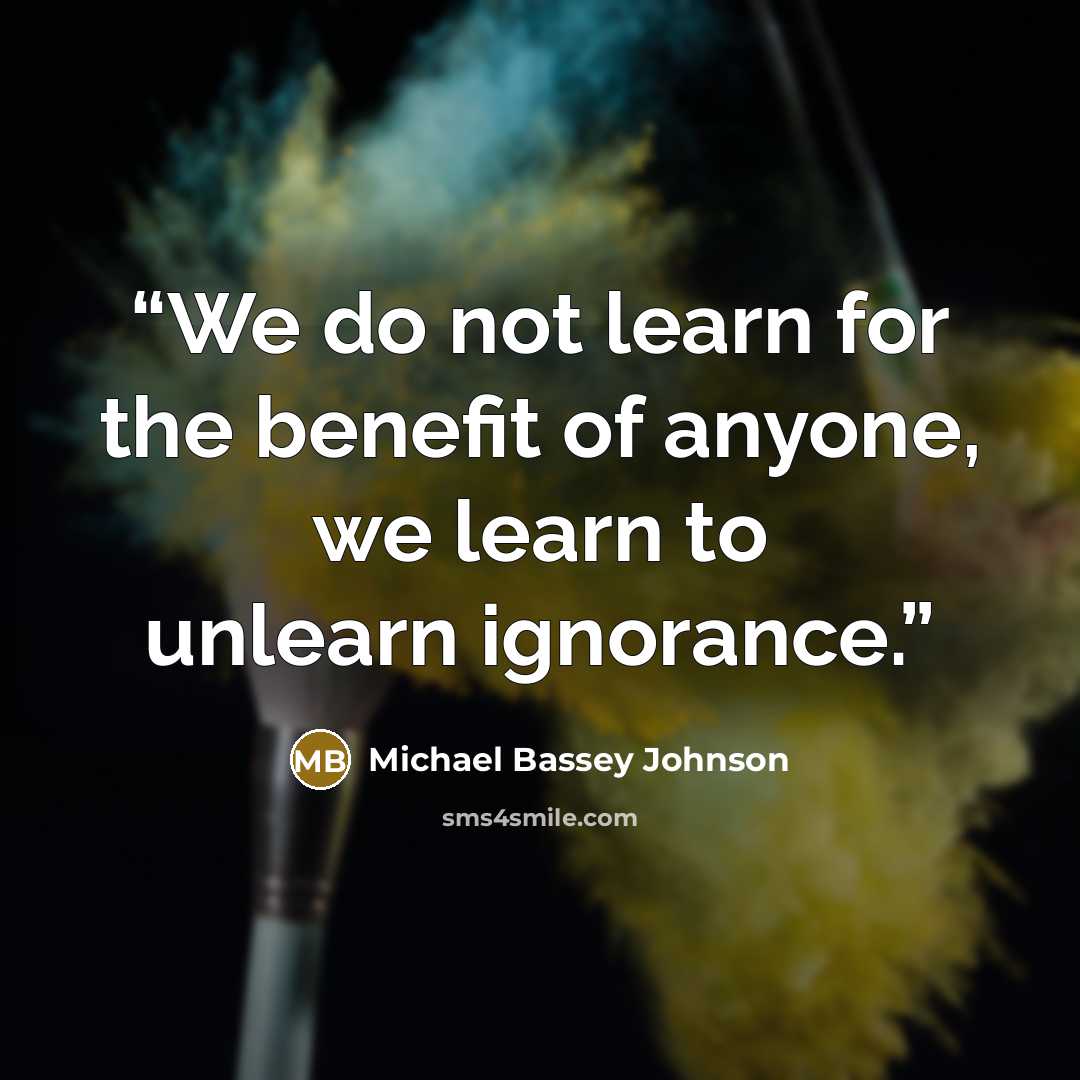“We do not learn for the benefit of anyone, we learn to unlearn ignorance.” quote by Michael Bassey Johnson