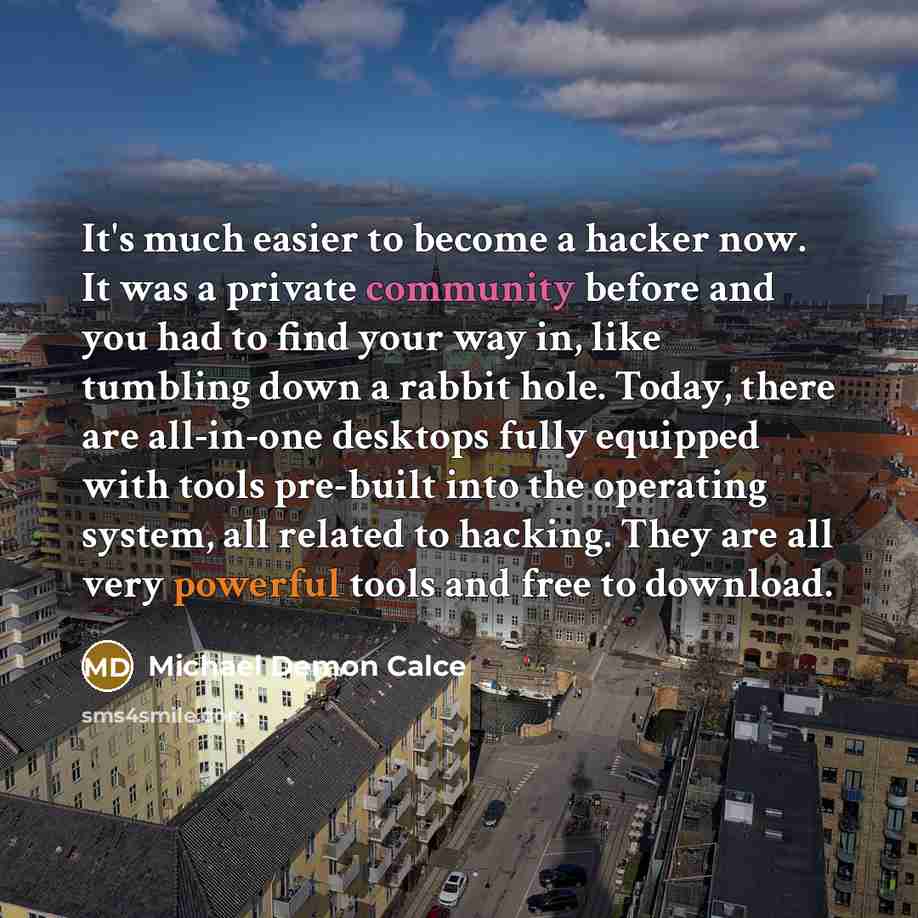 “It's much easier to become a hacker now. It was a private community before and you had to find your way in, like tumbling down a rabbit hole. Today, there are all-in-one desktops fully equipped with tools pre-built into the operating system, all related to hacking. They are all very powerful tools…” quote by Michael Demon Calce