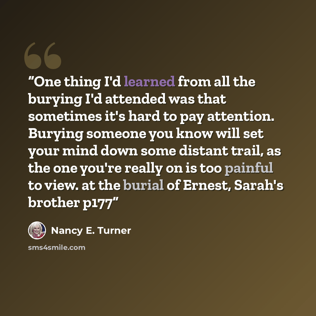 “One thing I'd learned from all the burying I'd attended was that sometimes it's hard to pay attention. Burying someone you know will set your mind down some distant trail, as the one you're really on is too painful to view. at the burial of Ernest, Sarah's brother p177” quote by Nancy E. Turner