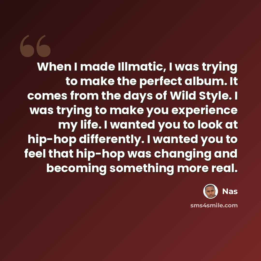 “When I made Illmatic, I was trying to make the perfect album. It comes from the days of Wild Style. I was trying to make you experience my life. I wanted you to look at hip-hop differently. I wanted you to feel that hip-hop was changing and becoming something more real.” quote by Nas