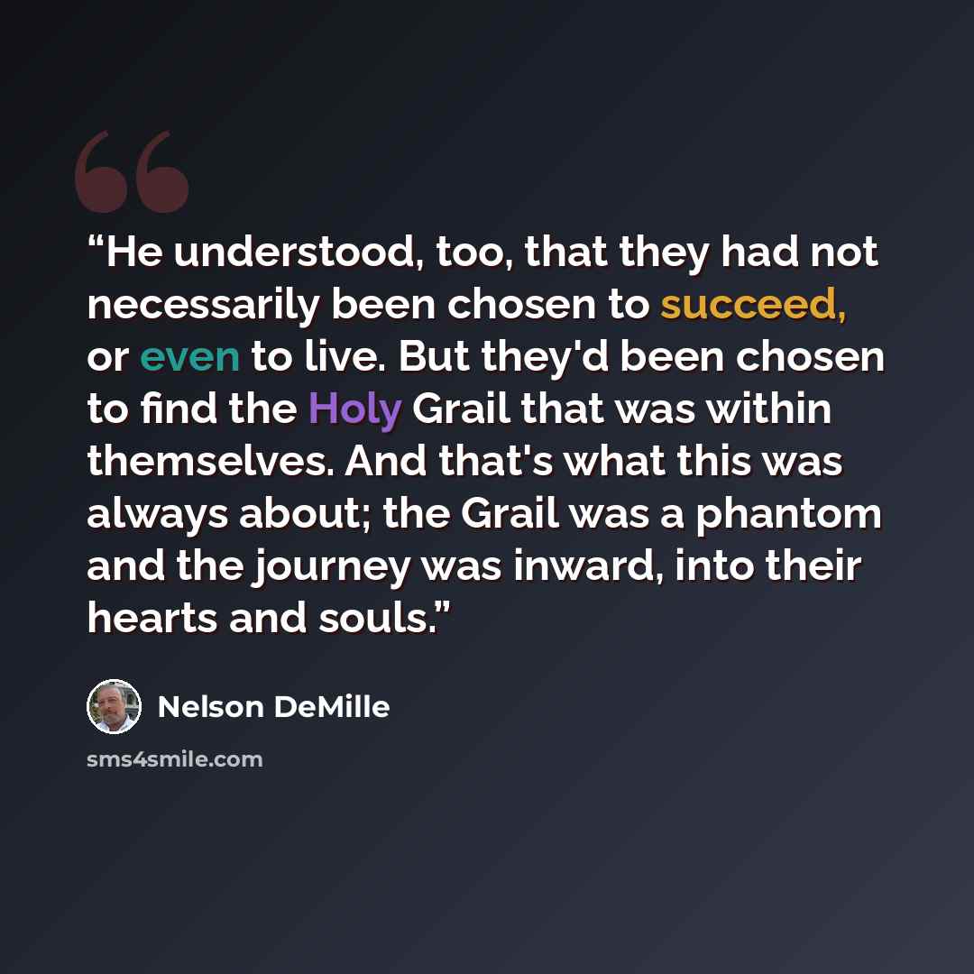 “He understood, too, that they had not necessarily been chosen to succeed, or even to live. But they'd been chosen to find the Holy Grail that was within themselves. And that's what this was always about; the Grail was a phantom and the journey was inward, into their hearts and souls.” quote by Nelson DeMille