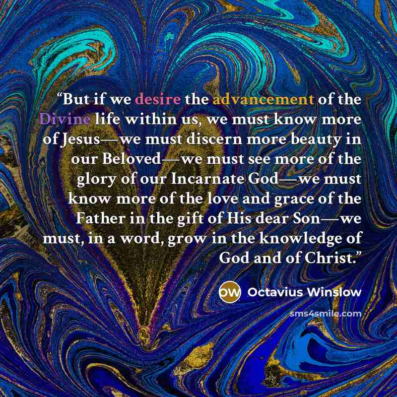 “But if we desire the advancement of the Divine life within us, we must know more of Jesus—we must discern more beauty in our Beloved—we must see more of the glory of our Incarnate God—we must know more of the love and grace of the Father in the gift of His dear Son—we must, in a word, grow in the…” quote by Octavius Winslow