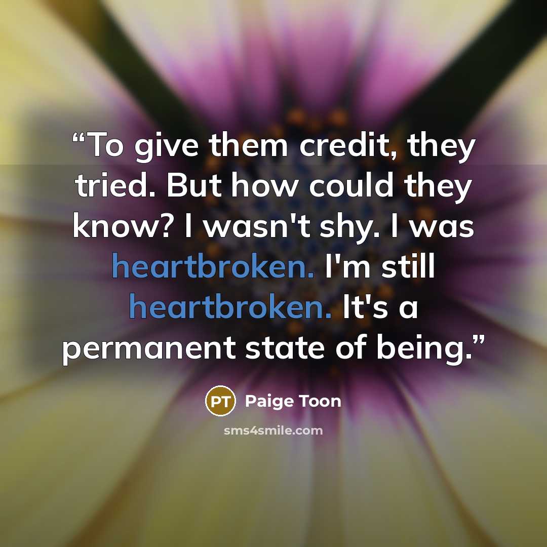 “To give them credit, they tried. But how could they know? I wasn't shy. I was heartbroken. I'm still heartbroken. It's a permanent state of being.” quote by Paige Toon