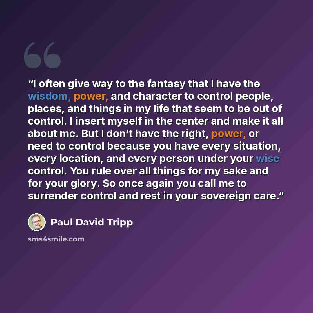 “I often give way to the fantasy that I have the wisdom, power, and character to control people, places, and things in my life that seem to be out of control. I insert myself in the center and make it all about me. But I don’t have the right, power, or need to control because you have every…” quote by Paul David Tripp
