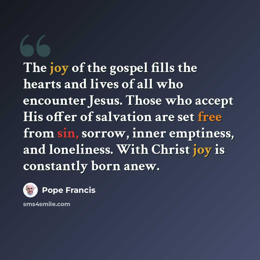 “The joy of the gospel fills the hearts and lives of all who encounter Jesus. Those who accept His offer of salvation are set free from sin, sorrow, inner emptiness, and loneliness. With Christ joy is constantly born anew.” quote by Pope Francis