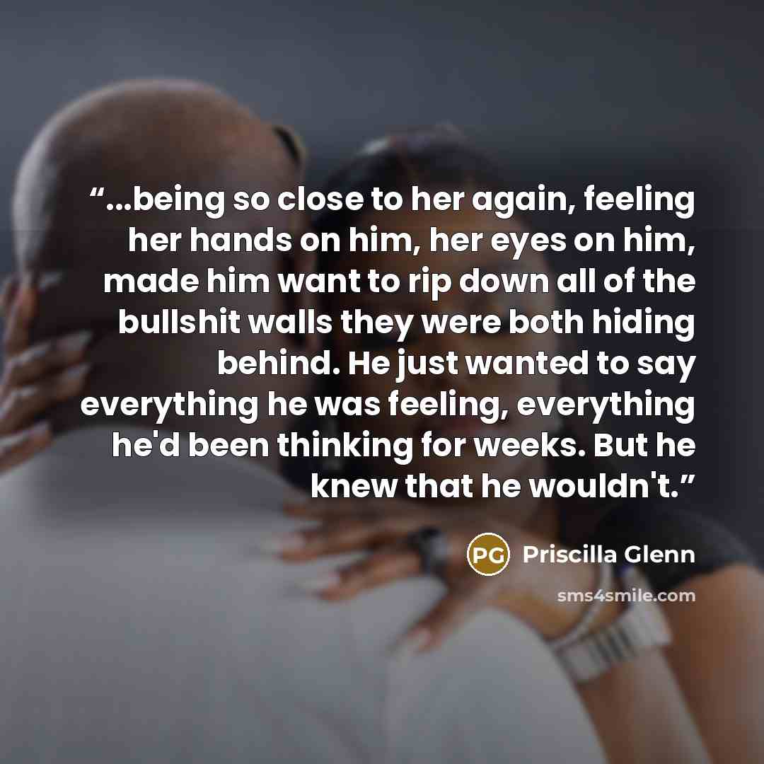 “...being so close to her again, feeling her hands on him, her eyes on him, made him want to rip down all of the bullshit walls they were both hiding behind. He just wanted to say everything he was feeling, everything he'd been thinking for weeks. But he knew that he wouldn't.” quote by Priscilla Glenn