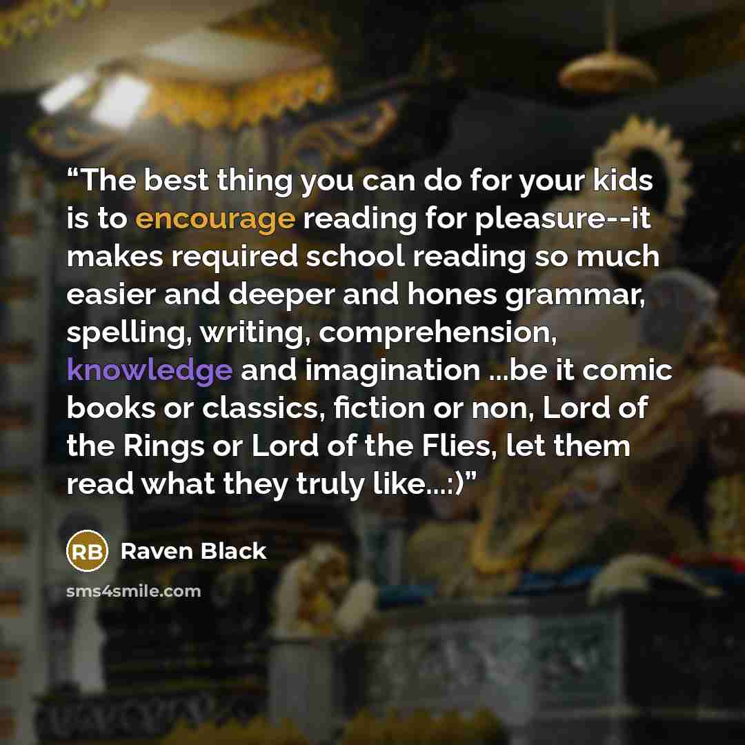 “The best thing you can do for your kids is to encourage reading for pleasure--it makes required school reading so much easier and deeper and hones grammar, spelling, writing, comprehension, knowledge and imagination ...be it comic books or classics, fiction or non, Lord of the Rings or Lord of the…” quote by Raven Black