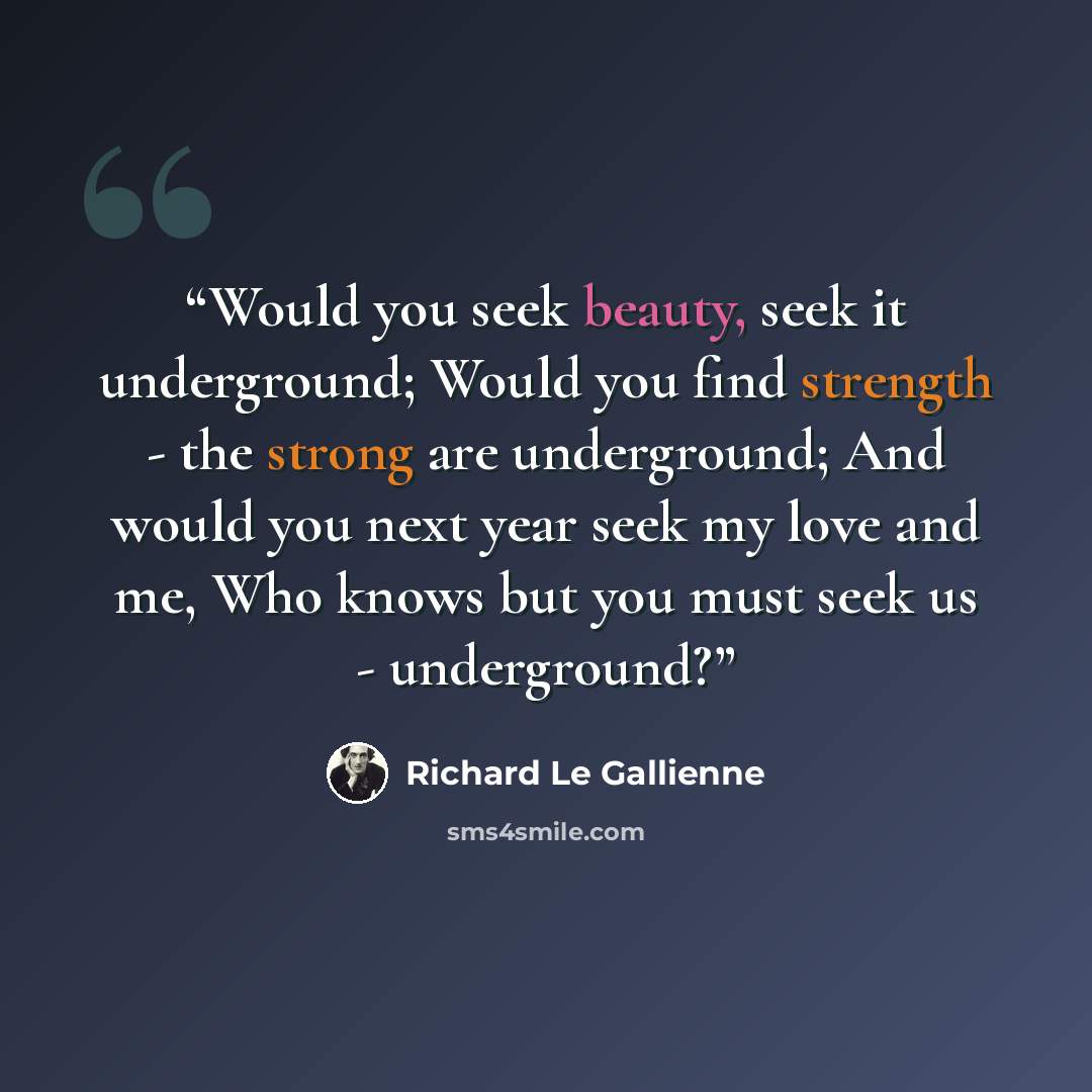 “Would you seek beauty, seek it underground; Would you find strength - the strong are underground; And would you next year seek my love and me, Who knows but you must seek us - underground?” quote by Richard Le Gallienne
