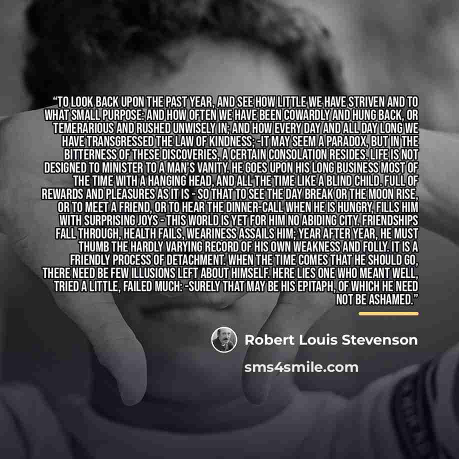 “To look back upon the past year, and see how little we have striven and to what small purpose: and how often we have been cowardly and hung back, or temerarious and rushed unwisely in; and how every day and all day long we have transgressed the law of kindness; -it may seem a paradox, but in the…” quote by Robert Louis Stevenson