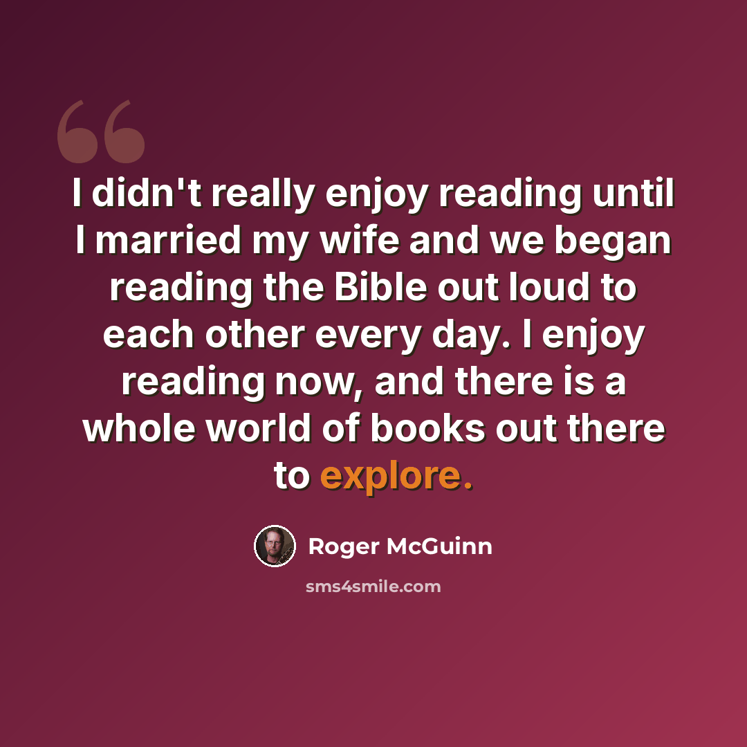 “I didn't really enjoy reading until I married my wife and we began reading the Bible out loud to each other every day. I enjoy reading now, and there is a whole world of books out there to explore.” quote by Roger McGuinn