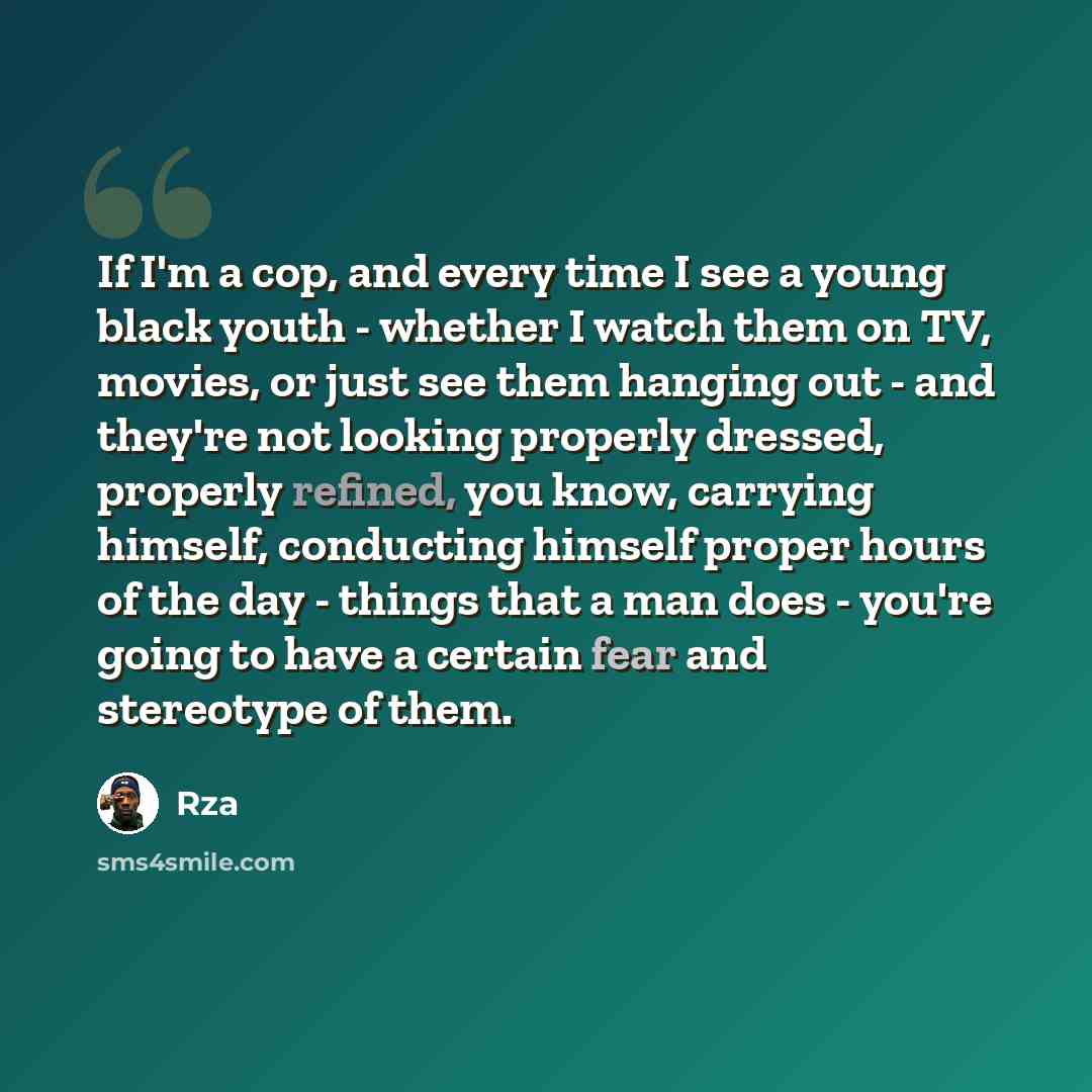 “If I'm a cop, and every time I see a young black youth - whether I watch them on TV, movies, or just see them hanging out - and they're not looking properly dressed, properly refined, you know, carrying himself, conducting himself proper hours of the day - things that a man does - you're going to…” quote by Rza